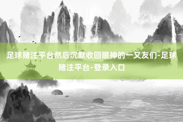 足球赌注平台然后沉默收回眼神的一又友们-足球赌注平台-登录入口