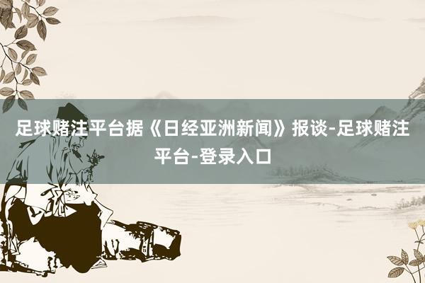 足球赌注平台据《日经亚洲新闻》报谈-足球赌注平台-登录入口