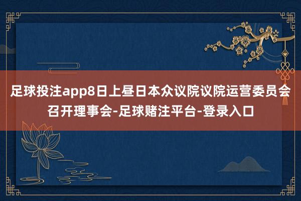 足球投注app8日上昼日本众议院议院运营委员会召开理事会-足球赌注平台-登录入口