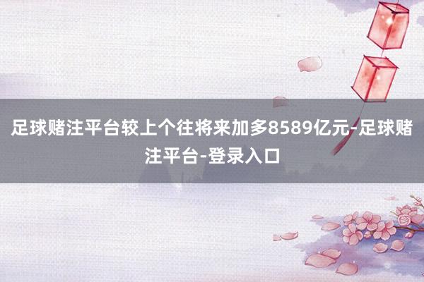 足球赌注平台较上个往将来加多8589亿元-足球赌注平台-登录入口