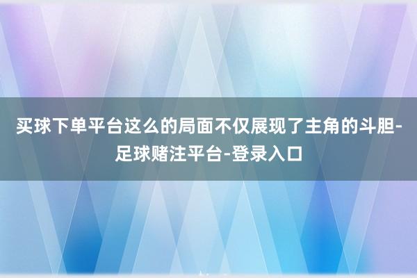 买球下单平台这么的局面不仅展现了主角的斗胆-足球赌注平台-登录入口