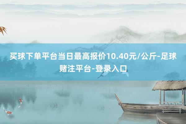 买球下单平台当日最高报价10.40元/公斤-足球赌注平台-登录入口