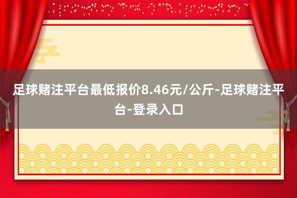 足球赌注平台最低报价8.46元/公斤-足球赌注平台-登录入口