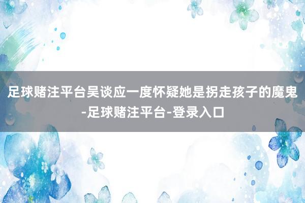 足球赌注平台吴谈应一度怀疑她是拐走孩子的魔鬼-足球赌注平台-登录入口