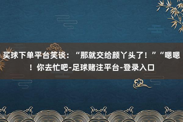 买球下单平台笑谈：“那就交给颜丫头了！”“嗯嗯！你去忙吧-足球赌注平台-登录入口