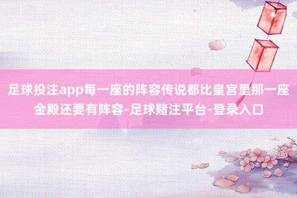 足球投注app每一座的阵容传说都比皇宫里那一座金殿还要有阵容-足球赌注平台-登录入口