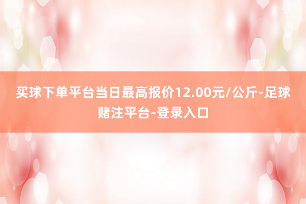 买球下单平台当日最高报价12.00元/公斤-足球赌注平台-登录入口