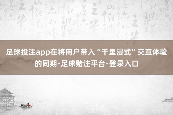 足球投注app在将用户带入“千里浸式”交互体验的同期-足球赌注平台-登录入口