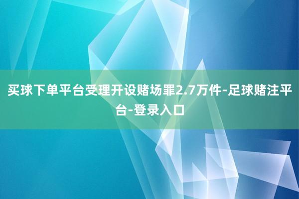 买球下单平台受理开设赌场罪2.7万件-足球赌注平台-登录入口