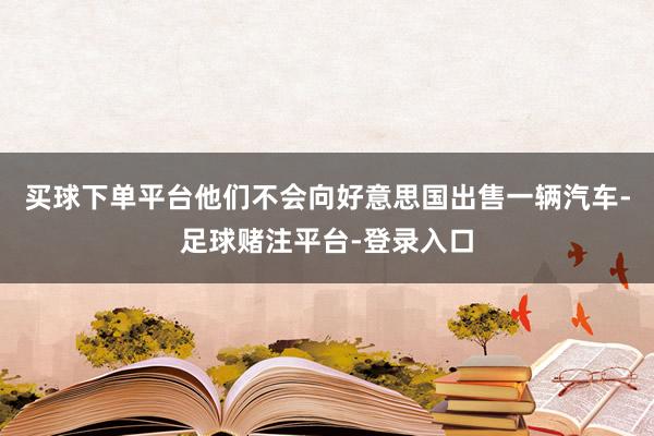 买球下单平台他们不会向好意思国出售一辆汽车-足球赌注平台-登录入口