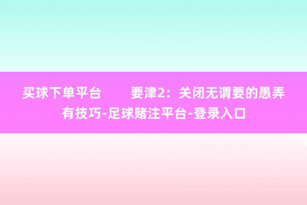 买球下单平台        要津2：关闭无谓要的愚弄有技巧-足球赌注平台-登录入口