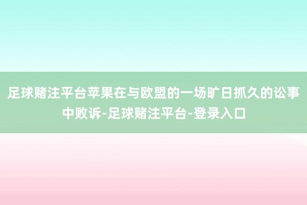 足球赌注平台苹果在与欧盟的一场旷日抓久的讼事中败诉-足球赌注平台-登录入口