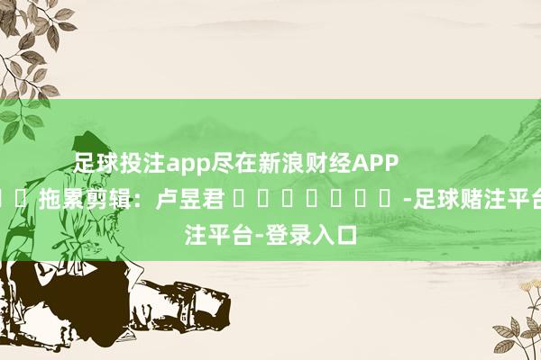 足球投注app尽在新浪财经APP            						拖累剪辑：卢昱君 							-足球赌注平台-登录入口