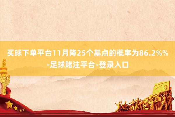 买球下单平台11月降25个基点的概率为86.2%%-足球赌注平台-登录入口