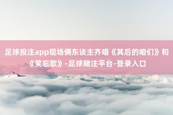 足球投注app现场俩东谈主齐唱《其后的咱们》和《笑忘歌》-足球赌注平台-登录入口