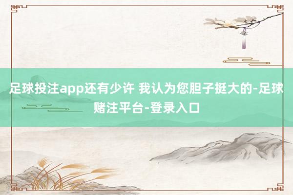 足球投注app还有少许 我认为您胆子挺大的-足球赌注平台-登录入口