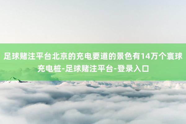 足球赌注平台北京的充电要道的景色有14万个寰球充电桩-足球赌注平台-登录入口