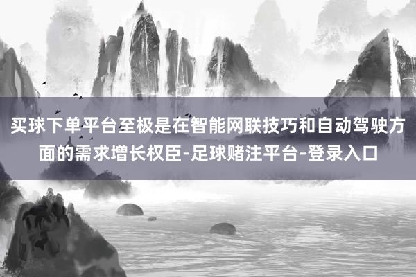 买球下单平台至极是在智能网联技巧和自动驾驶方面的需求增长权臣-足球赌注平台-登录入口