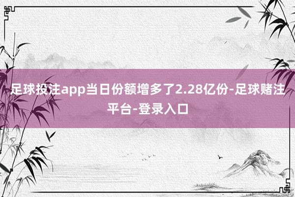 足球投注app当日份额增多了2.28亿份-足球赌注平台-登录入口