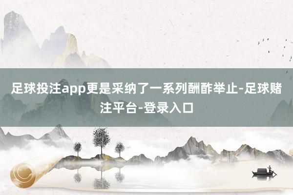 足球投注app更是采纳了一系列酬酢举止-足球赌注平台-登录入口