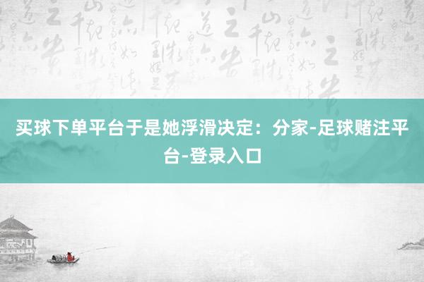 买球下单平台于是她浮滑决定：分家-足球赌注平台-登录入口