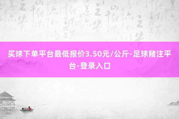 买球下单平台最低报价3.50元/公斤-足球赌注平台-登录入口