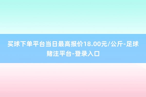 买球下单平台当日最高报价18.00元/公斤-足球赌注平台-登录入口