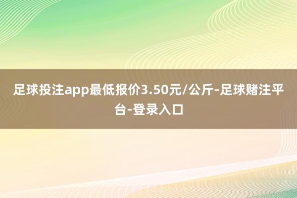 足球投注app最低报价3.50元/公斤-足球赌注平台-登录入口