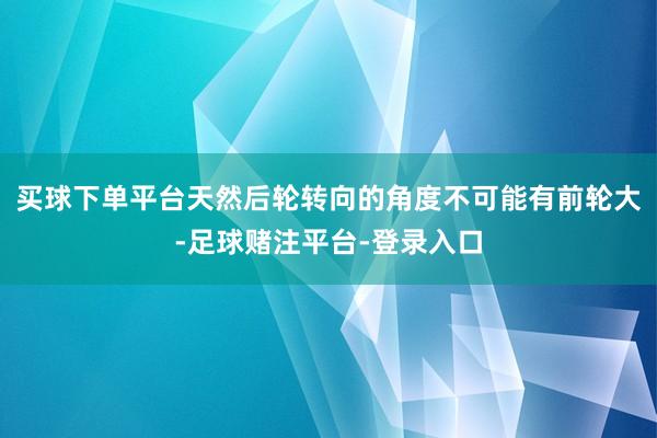 买球下单平台天然后轮转向的角度不可能有前轮大-足球赌注平台-登录入口