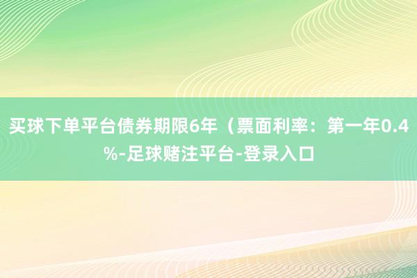 买球下单平台债券期限6年（票面利率：第一年0.4%-足球赌注平台-登录入口