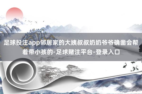 足球投注app邻居家的大姨叔叔奶奶爷爷确凿会帮着带小孩的-足球赌注平台-登录入口