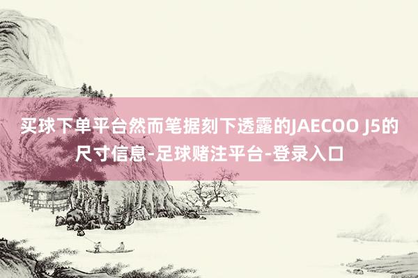 买球下单平台然而笔据刻下透露的JAECOO J5的尺寸信息-足球赌注平台-登录入口