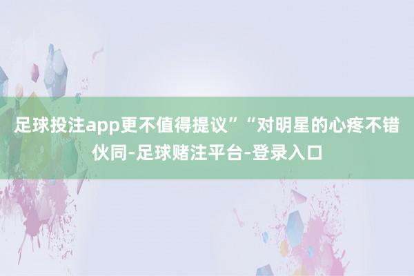 足球投注app更不值得提议”“对明星的心疼不错伙同-足球赌注平台-登录入口