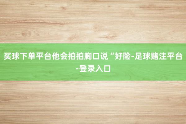 买球下单平台他会拍拍胸口说“好险-足球赌注平台-登录入口