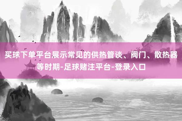 买球下单平台展示常见的供热管谈、阀门、散热器等时期-足球赌注平台-登录入口