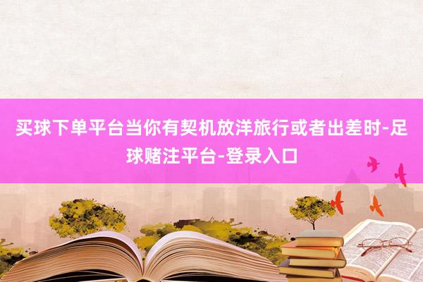 买球下单平台当你有契机放洋旅行或者出差时-足球赌注平台-登录入口