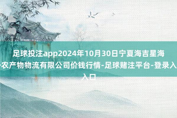 足球投注app2024年10月30日宁夏海吉星海外农产物物流有限公司价钱行情-足球赌注平台-登录入口