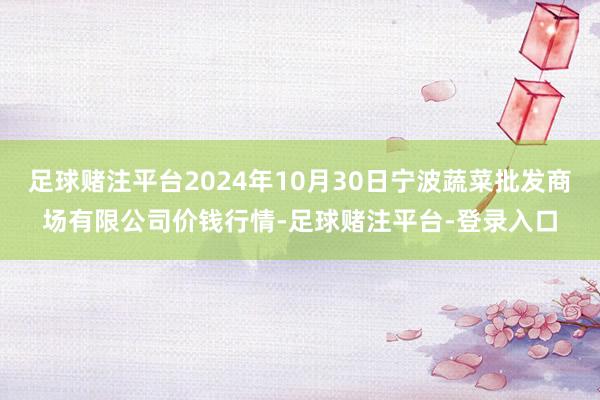 足球赌注平台2024年10月30日宁波蔬菜批发商场有限公司价钱行情-足球赌注平台-登录入口