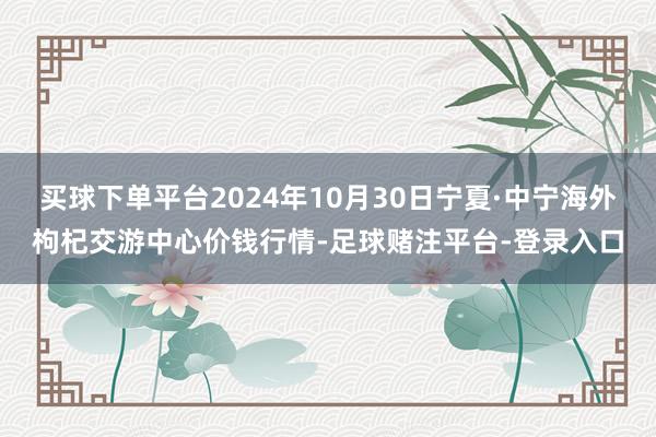 买球下单平台2024年10月30日宁夏·中宁海外枸杞交游中心价钱行情-足球赌注平台-登录入口