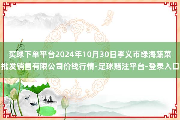 买球下单平台2024年10月30日孝义市绿海蔬菜批发销售有限公司价钱行情-足球赌注平台-登录入口