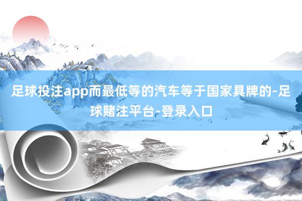 足球投注app而最低等的汽车等于国家具牌的-足球赌注平台-登录入口