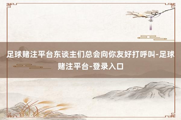 足球赌注平台东谈主们总会向你友好打呼叫-足球赌注平台-登录入口