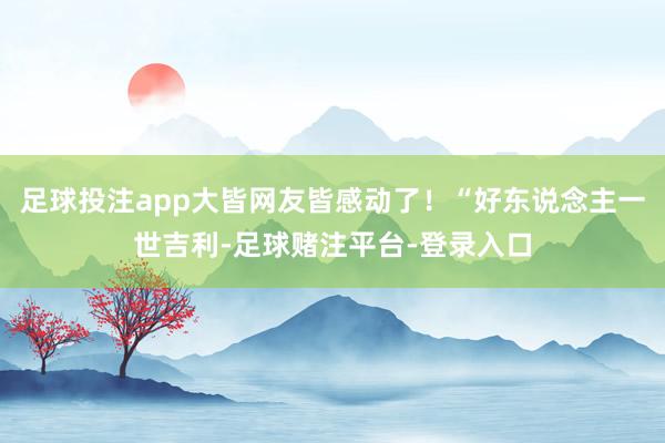 足球投注app大皆网友皆感动了！“好东说念主一世吉利-足球赌注平台-登录入口