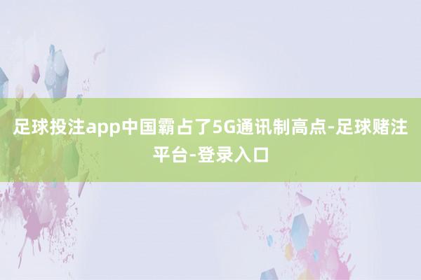 足球投注app中国霸占了5G通讯制高点-足球赌注平台-登录入口