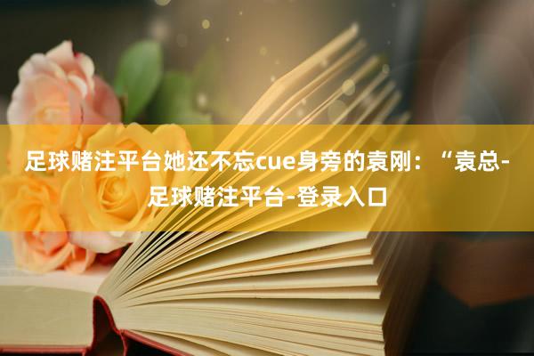 足球赌注平台她还不忘cue身旁的袁刚：“袁总-足球赌注平台-登录入口