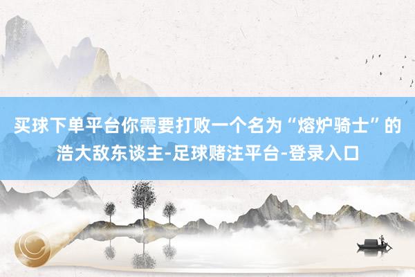 买球下单平台你需要打败一个名为“熔炉骑士”的浩大敌东谈主-足球赌注平台-登录入口