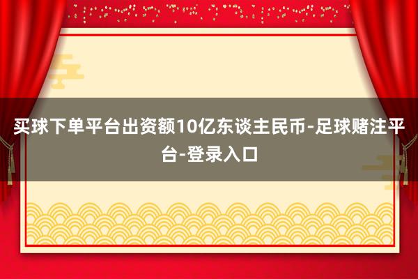 买球下单平台出资额10亿东谈主民币-足球赌注平台-登录入口