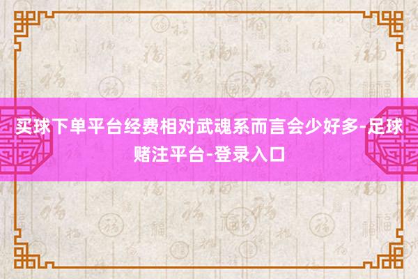 买球下单平台经费相对武魂系而言会少好多-足球赌注平台-登录入口