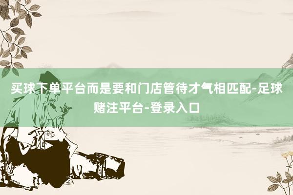 买球下单平台而是要和门店管待才气相匹配-足球赌注平台-登录入口