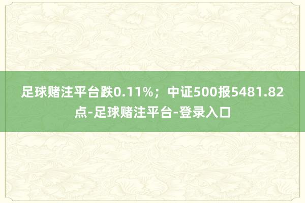 足球赌注平台跌0.11%；中证500报5481.82点-足球赌注平台-登录入口